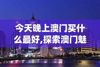 今天晚上澳门买什么最好,探索澳门魅力与文化风情_Max.4.699