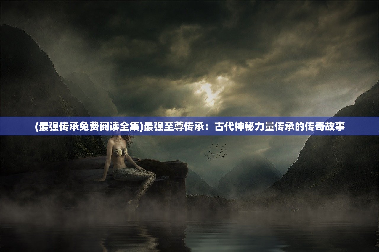 (最强传承免费阅读全集)最强至尊传承：古代神秘力量传承的传奇故事