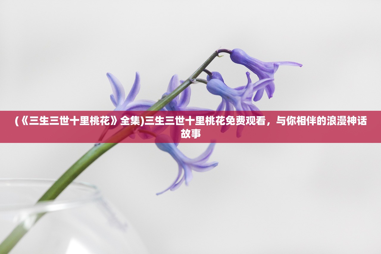 (《三生三世十里桃花》全集)三生三世十里桃花免费观看，与你相伴的浪漫神话故事