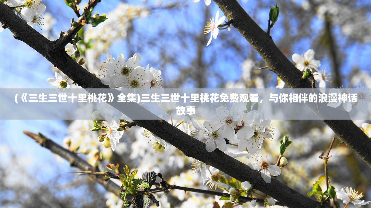 (《三生三世十里桃花》全集)三生三世十里桃花免费观看，与你相伴的浪漫神话故事