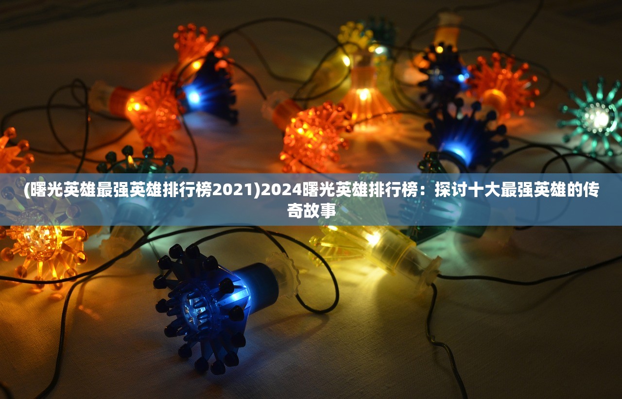 (曙光英雄最强英雄排行榜2021)2024曙光英雄排行榜：探讨十大最强英雄的传奇故事