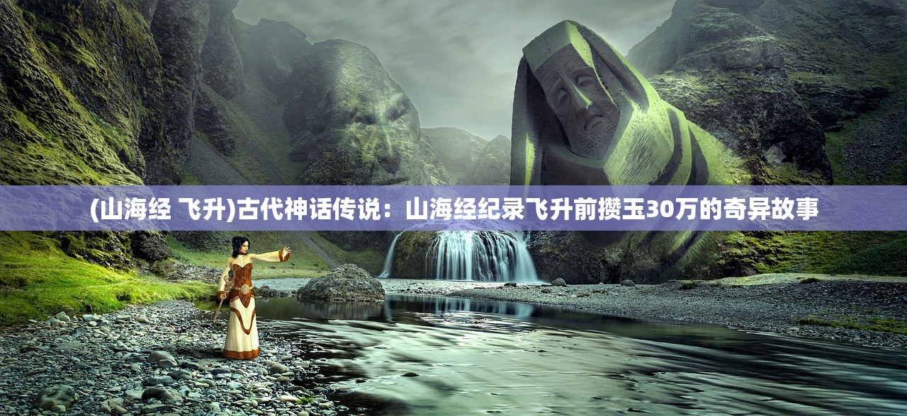 (山海经 飞升)古代神话传说：山海经纪录飞升前攒玉30万的奇异故事