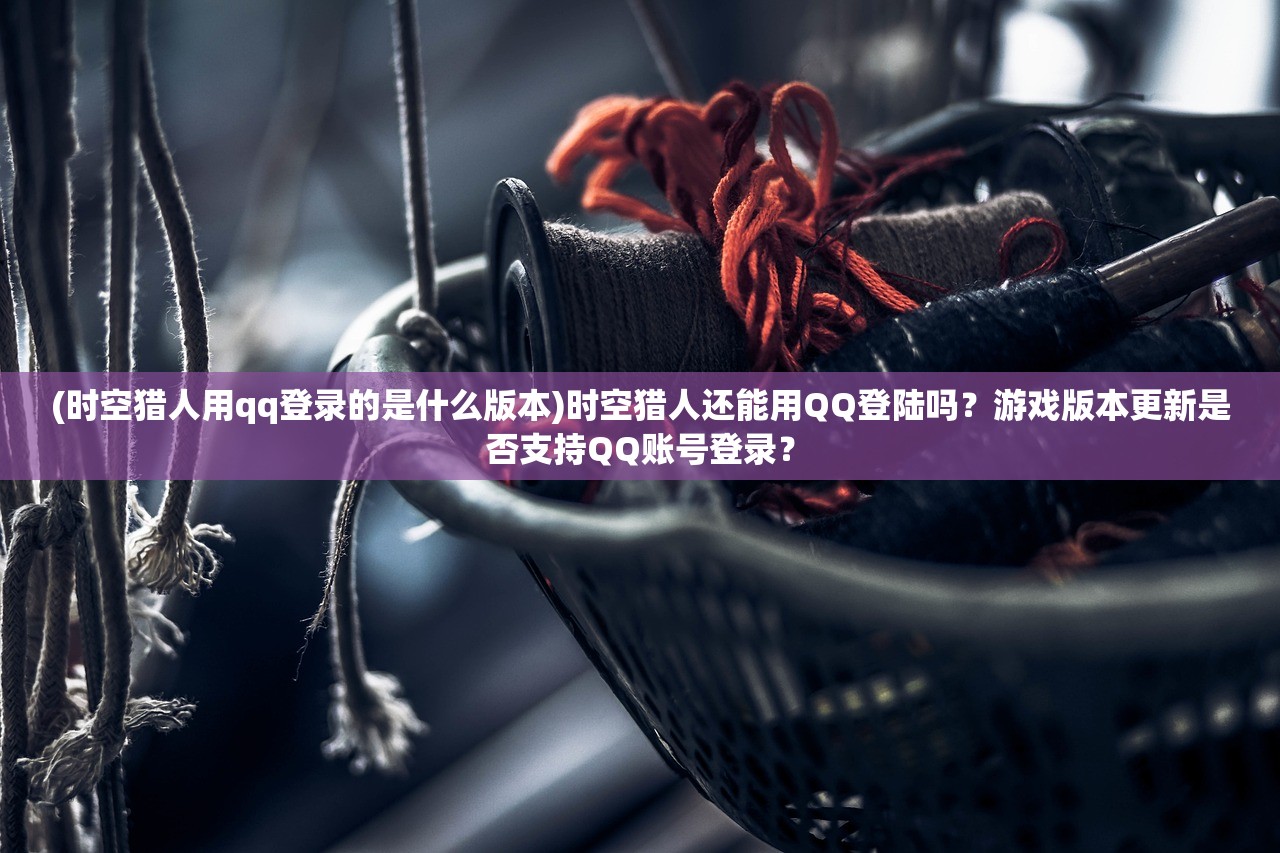 (时空猎人用qq登录的是什么版本)时空猎人还能用QQ登陆吗？游戏版本更新是否支持QQ账号登录？