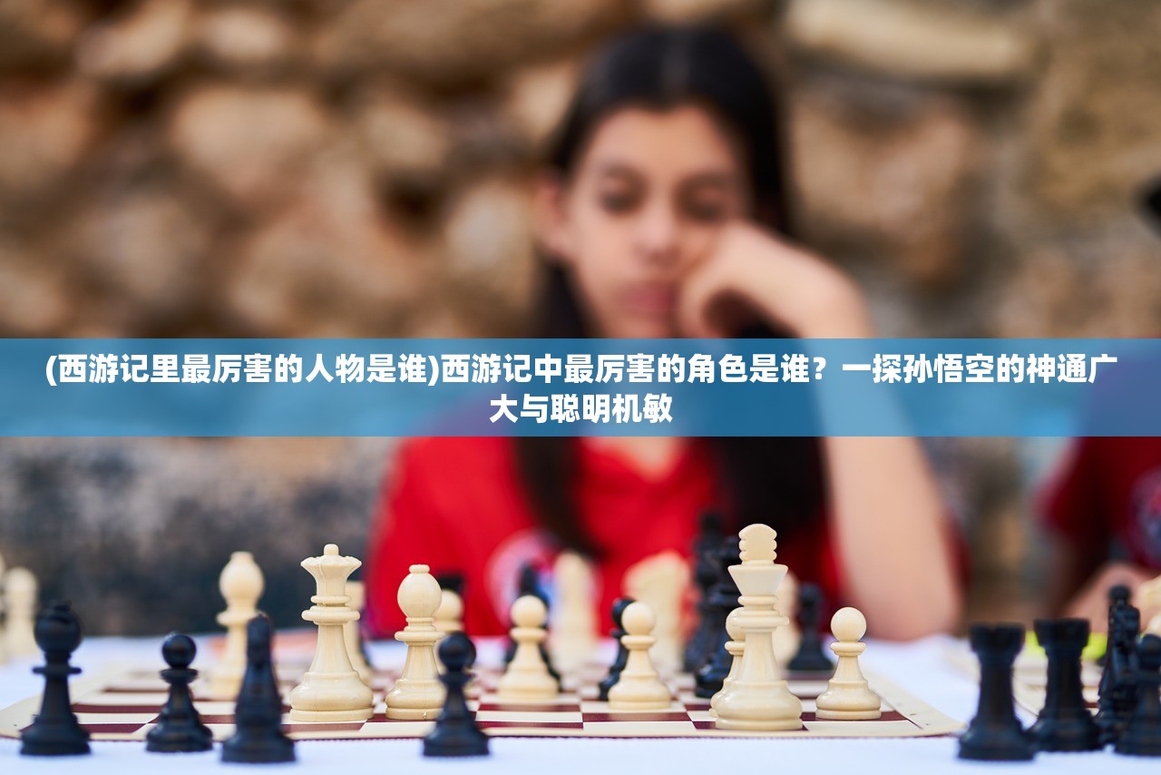 (西游记里最厉害的人物是谁)西游记中最厉害的角色是谁？一探孙悟空的神通广大与聪明机敏
