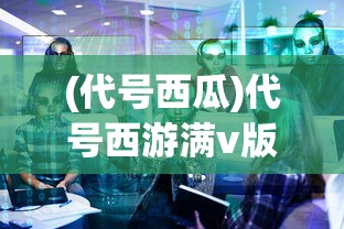 (代号西瓜)代号西游满v版，深度解析与常见问题解答