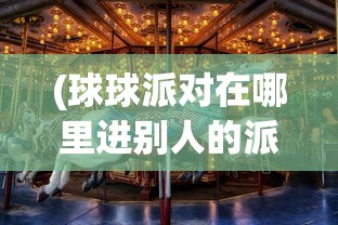 (球球派对在哪里进别人的派对)球球派对地点探索，一场欢乐盛宴的所在