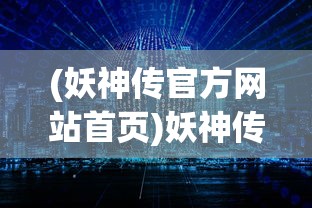 (妖神传官方网站首页)妖神传官方网站，探索神秘世界的门户